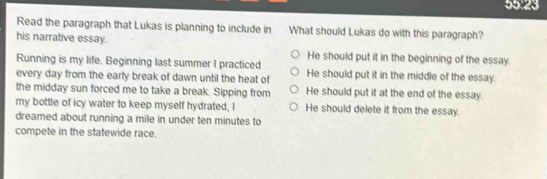 read the paragraph that lukas is planning to include in his narrative essay. running is my life. beginning last summer i practiced every day from the early break of dawn until the heat of the midday sun forced me to take a break. sipping from my bottle of icy water to keep myself hydrated, i dreamed about running a mile in under ten minutes to compete in the statewide race. what should lukas do with this paragraph? he should put it in the beginning of the essay. he should put it in the middle of the essay. he should put it at the end of the essay. he should delete it from the essay.
