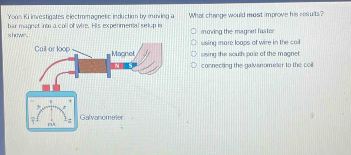 yoon ki investigates electromagnetic induction by moving a bar magnet into a coil of wire. his experimental setup is shown. what change would most improve his results? moving the magnet faster using more loops of wire in the coil using the south pole of the magnet connecting the galvanometer to the coil coil or loop magnet galvanometer