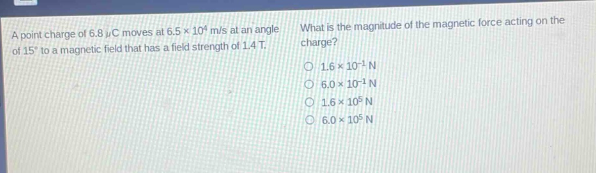 a point charge of 6.8 μc moves at 6.5×10⁴ m/s at an angle of 15° to a magnetic field that has a field strength of 1.4 t. what is the magnitude of the magnetic force acting on the charge? 1.6×10⁻¹ n 6.0×10⁻¹ n 1.6×10⁵ n 6.0×10⁵ n