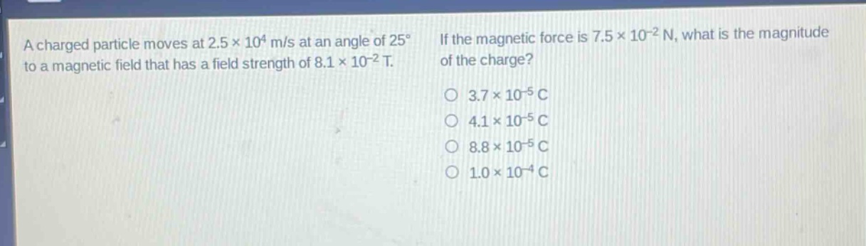 a charged particle moves at 2.5×10⁴ m/s at an angle of 25° to a magnetic field that has a field strength of 8.1×10⁻² t. if the magnetic force is 7.5×10⁻² n, what is the magnitude of the charge? 3.7×10⁻⁵ c 4.1×10⁻⁵ c 8.8×10⁻⁵ c 1.0×10⁻⁴ c