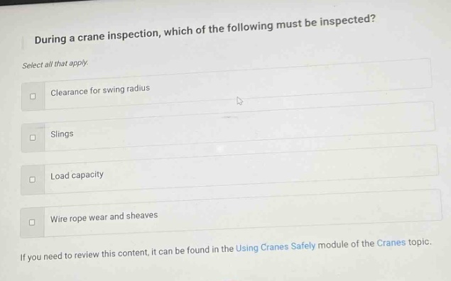 during a crane inspection, which of the following must be inspected? select all that apply. clearance for swing radius slings load capacity wire rope wear and sheaves if you need to review this content, it can be found in the using cranes safely module of the cranes topic.
