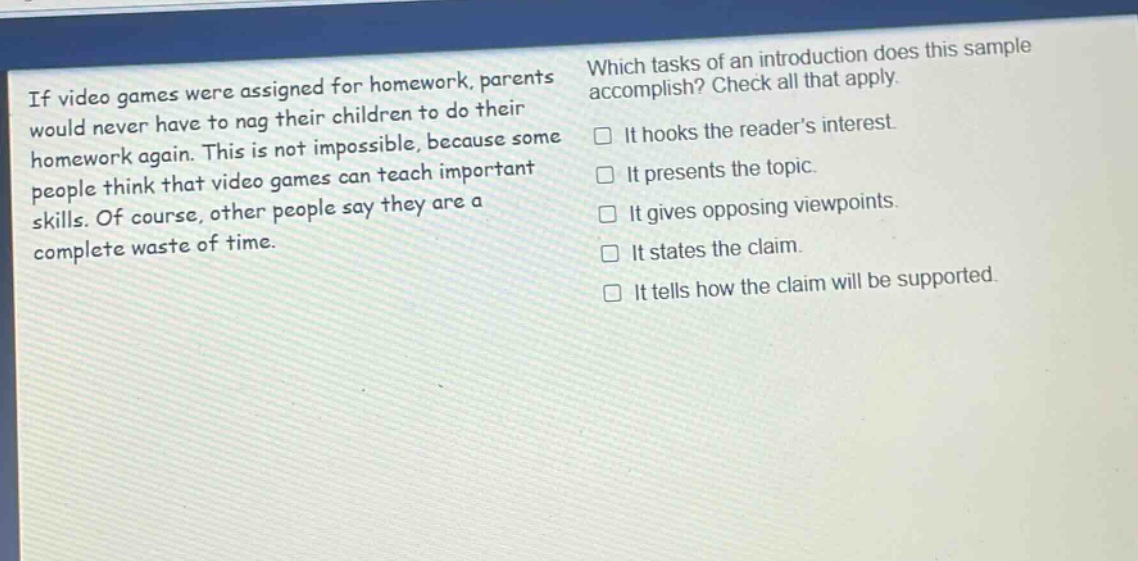 if video games were assigned for homework, parents would never have to nag their children to do their homework again. this is not impossible, because some people think that video games can teach important skills. of course, other people say they are a complete waste of time. which tasks of an introduction does this sample accomplish? check all that apply. it hooks the readers interest. it presents the topic. it gives opposing viewpoints. it states the claim. it tells how the claim will be supported.