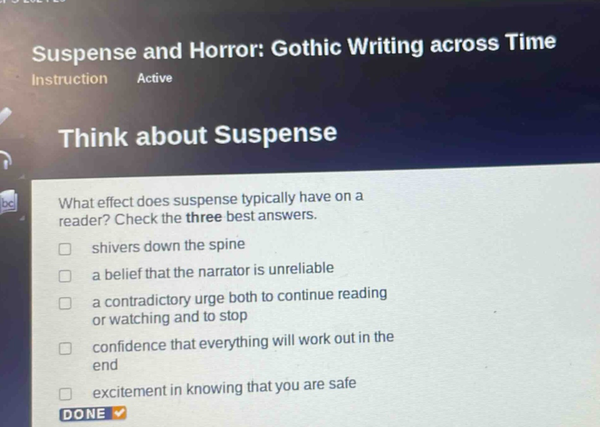 suspense and horror: gothic writing across time instruction active think about suspense what effect does suspense typically have on a reader? check the three best answers. shivers down the spine a belief that the narrator is unreliable a contradictory urge both to continue reading or watching and to stop confidence that everything will work out in the end excitement in knowing that you are safe done