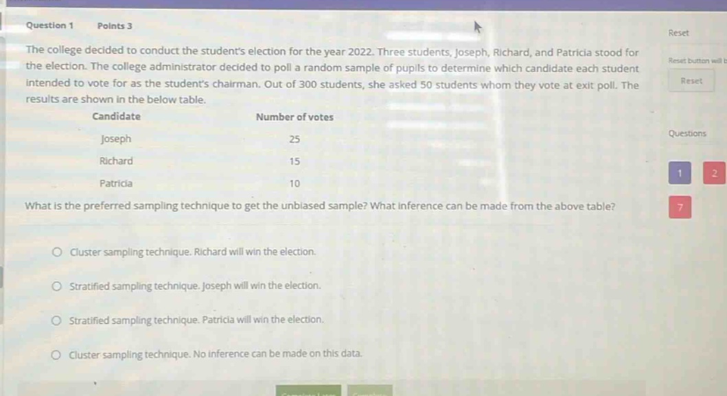 question 1 points 3 the college decided to conduct the students election for the year 2022. three students, joseph, richard, and patricia stood for the election. the college administrator decided to poll a random sample of pupils to determine which candidate each student intended to vote for as the students chairman. out of 300 students, she asked 50 students whom they vote at exit poll. the results are shown in the below table. candidate number of votes joseph 25 richard 15 patricia 10 what is the preferred sampling technique to get the unbiased sample? what inference can be made from the above table? cluster sampling technique. richard will win the election. stratified sampling technique. joseph will win the election. stratified sampling technique. patricia will win the election. cluster sampling technique. no inference can be made on this data.