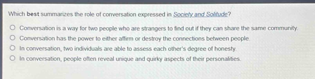 which best summarizes the role of conversation expressed in society and solitude?\nconversation is a way for two people who are strangers to find out if they can share the same community.\nconversation has the power to either affirm or destroy the connections between people.\nin conversation, two individuals are able to assess each others degree of honesty.\nin conversation, people often reveal unique and quirky aspects of their personalities.
