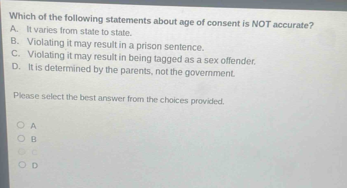 which of the following statements about age of consent is not accurate? a. it varies from state to state. b. violating it may result in a prison sentence. c. violating it may result in being tagged as a sex offender. d. it is determined by the parents, not the government. please select the best answer from the choices provided. a b c d