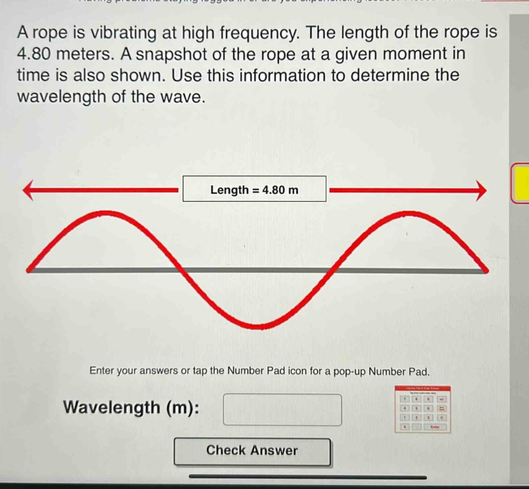 a rope is vibrating at high frequency. the length of the rope is 4.80 meters. a snapshot of the rope at a given moment in time is also shown. use this information to determine the wavelength of the wave. length = 4.80 m enter your answers or tap the number pad icon for a pop - up number pad. wavelength (m): check answer