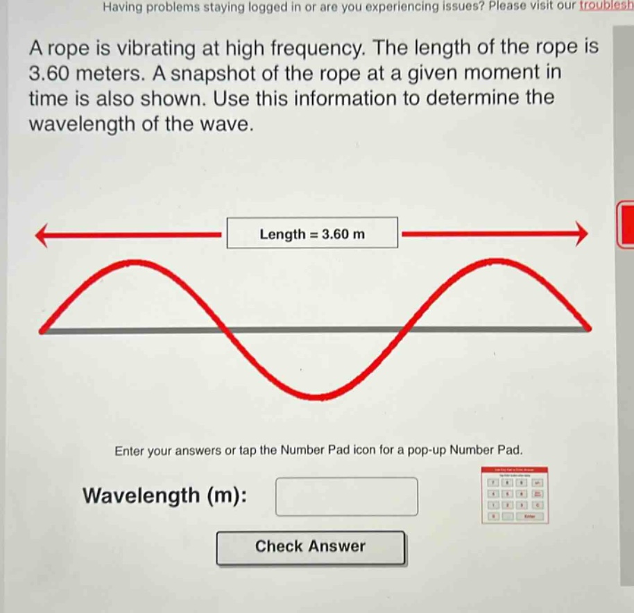 a rope is vibrating at high frequency. the length of the rope is 3.60 meters. a snapshot of the rope at a given moment in time is also shown. use this information to determine the wavelength of the wave. length = 3.60 m enter your answers or tap the number pad icon for a pop - up number pad. wavelength (m): check answer