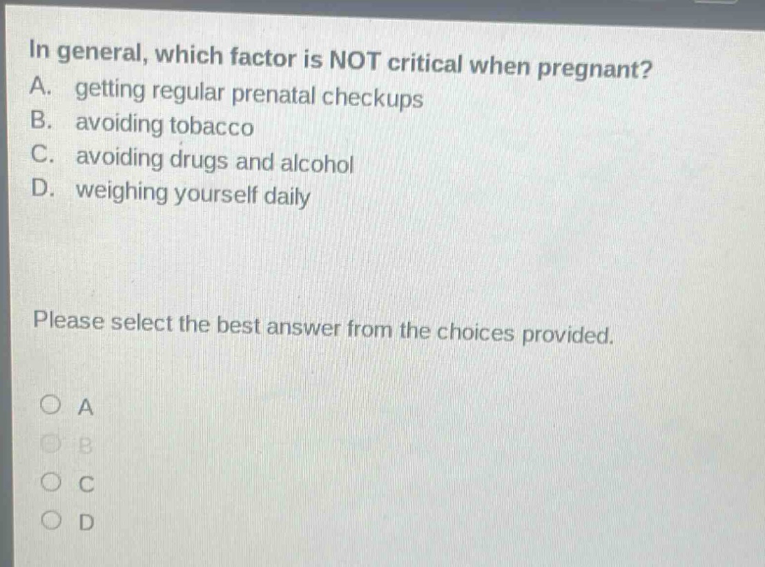 in general, which factor is not critical when pregnant? a. getting regular prenatal checkups b. avoiding tobacco c. avoiding drugs and alcohol d. weighing yourself daily please select the best answer from the choices provided. a b c d