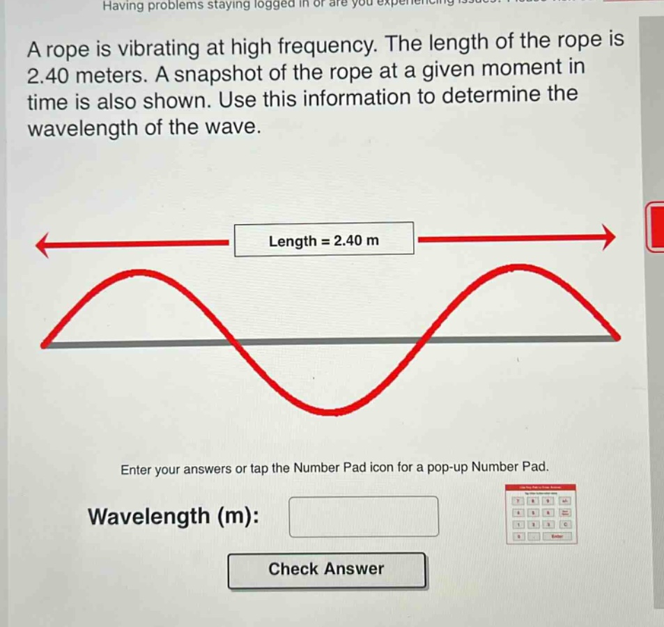 a rope is vibrating at high frequency. the length of the rope is 2.40 meters. a snapshot of the rope at a given moment in time is also shown. use this information to determine the wavelength of the wave. length = 2.40 m enter your answers or tap the number pad icon for a pop - up number pad. wavelength (m): check answer
