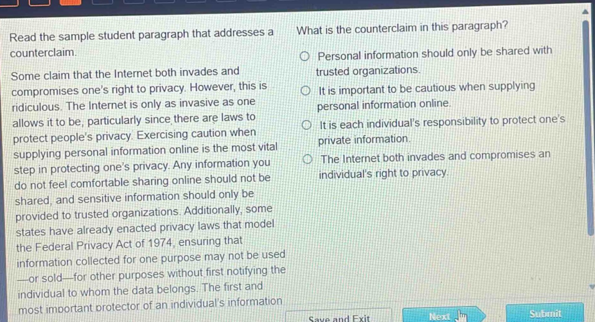 read the sample student paragraph that addresses a counterclaim. some claim that the internet both invades and compromises one’s right to privacy. however, this is ridiculous. the internet is only as invasive as one allows it to be, particularly since there are laws to protect people’s privacy. exercising caution when supplying personal information online is the most vital step in protecting one’s privacy. any information you do not feel comfortable sharing online should not be shared, and sensitive information should only be provided to trusted organizations. additionally, some states have already enacted privacy laws that model the federal privacy act of 1974, ensuring that information collected for one purpose may not be used —or sold—for other purposes without first notifying the individual to whom the data belongs. the first and most important protector of an individual’s information what is the counterclaim in this paragraph? personal information should only be shared with trusted organizations. it is important to be cautious when supplying personal information online. it is each individual’s responsibility to protect one’s private information. the internet both invades and compromises an individual’s right to privacy.