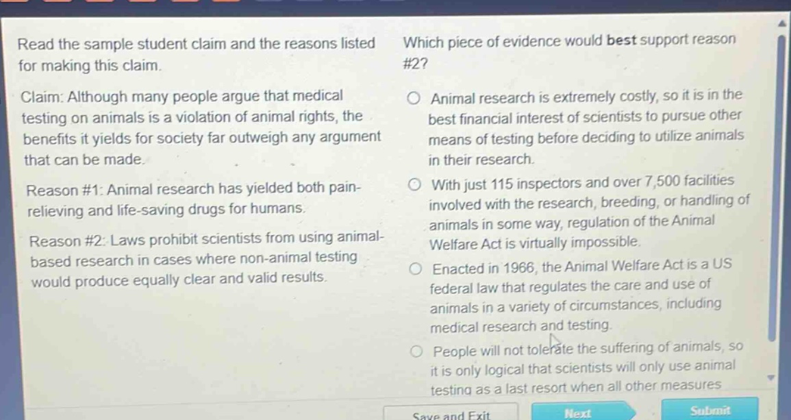 read the sample student claim and the reasons listed for making this claim. claim: although many people argue that medical testing on animals is a violation of animal rights, the benefits it yields for society far outweigh any argument that can be made. reason #1: animal research has yielded both pain - relieving and life - saving drugs for humans. reason #2: laws prohibit scientists from using animal - based research in cases where non - animal testing would produce equally clear and valid results. which piece of evidence would best support reason #2? animal research is extremely costly, so it is in the best financial interest of scientists to pursue other means of testing before deciding to utilize animals in their research. with just 115 inspectors and over 7,500 facilities involved with the research, breeding, or handling of animals in some way, regulation of the animal welfare act is virtually impossible. enacted in 1966, the animal welfare act is a us federal law that regulates the care and use of animals in a variety of circumstances, including medical research and testing. people will not tolerate the suffering of animals, so it is only logical that scientists will only use animal testing as a last resort when all other measures
