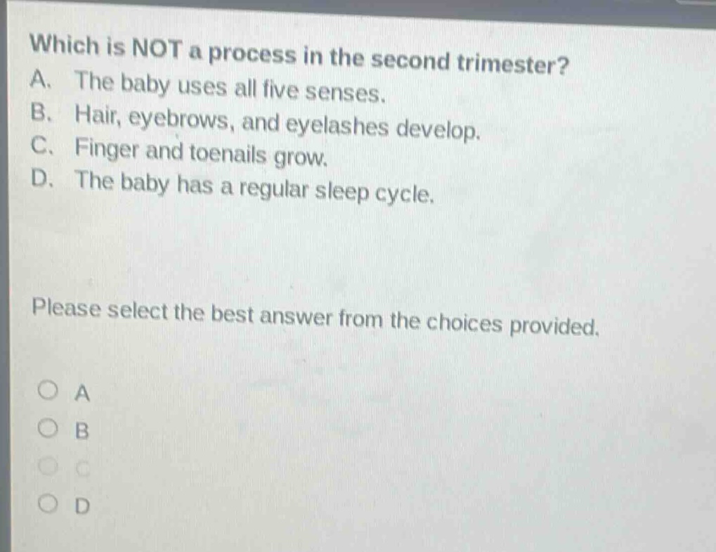 which is not a process in the second trimester? a. the baby uses all five senses. b. hair, eyebrows, and eyelashes develop. c. finger and toenails grow. d. the baby has a regular sleep cycle. please select the best answer from the choices provided. o a o b o c o d