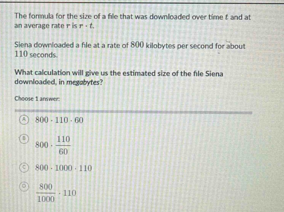 the formula for the size of a file that was downloaded over time t and at an average rate r is r · t. siena downloaded a file at a rate of 800 kilobytes per second for about 110 seconds. what calculation will give us the estimated size of the file siena downloaded, in megabytes? choose 1 answer: a 800 · 110 · 60 b 800 · 110/60 c 800 · 1000 · 110 d 800/1000 · 110