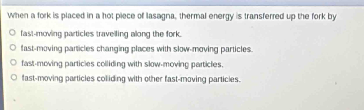 when a fork is placed in a hot piece of lasagna, thermal energy is transferred up the fork by\no fast - moving particles travelling along the fork.\no fast - moving particles changing places with slow - moving particles.\no fast - moving particles colliding with slow - moving particles.\no fast - moving particles colliding with other fast - moving particles.