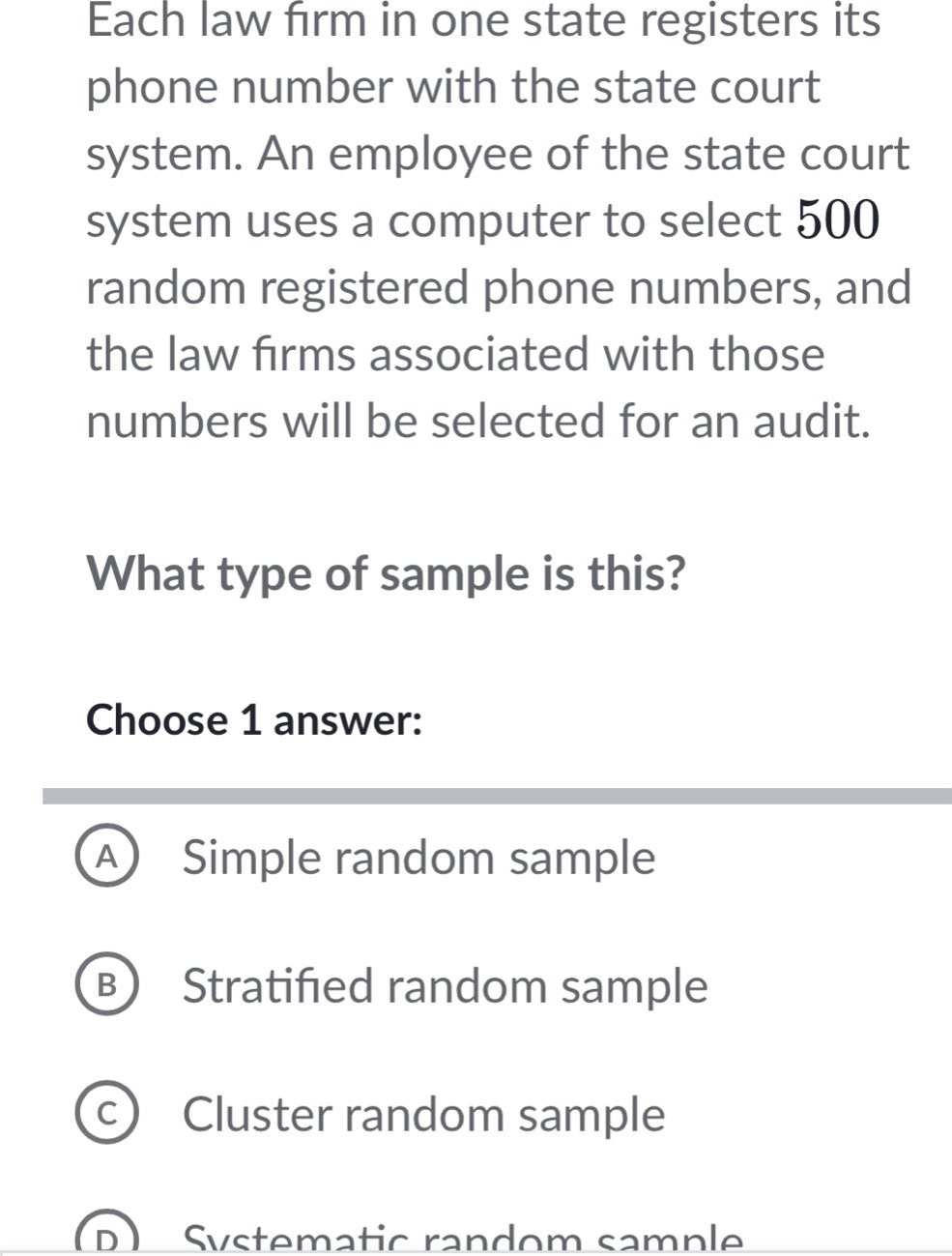 each law firm in one state registers its phone number with the state court system. an employee of the state court system uses a computer to select 500 random registered phone numbers, and the law firms associated with those numbers will be selected for an audit. what type of sample is this? choose 1 answer: a simple random sample b stratified random sample c cluster random sample d systematic random sample