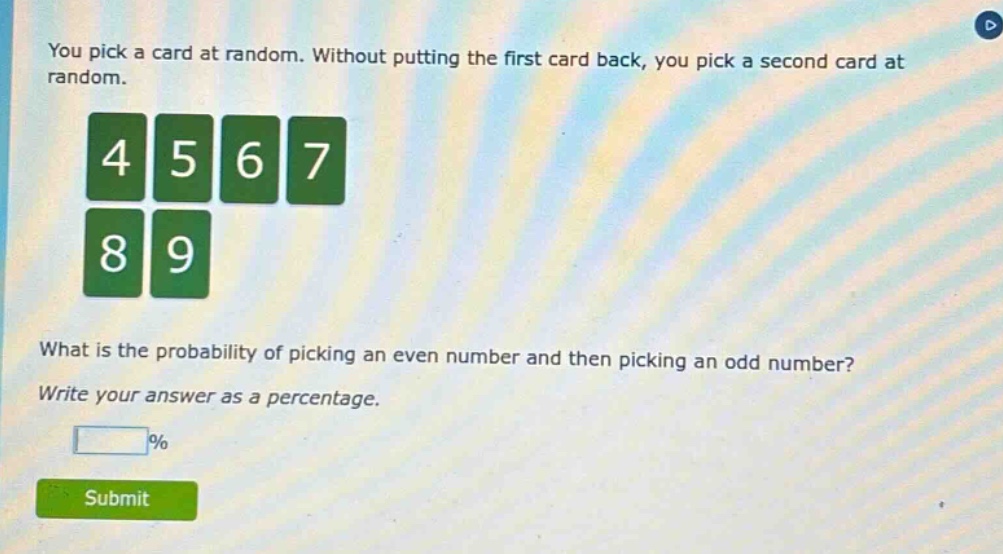 you pick a card at random. without putting the first card back, you pick a second card at random. what is the probability of picking an even number and then picking an odd number? write your answer as a percentage.