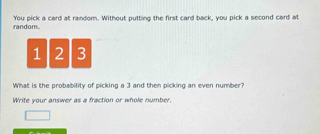 you pick a card at random. without putting the first card back, you pick a second card at random. 1 2 3 what is the probability of picking a 3 and then picking an even number? write your answer as a fraction or whole number.