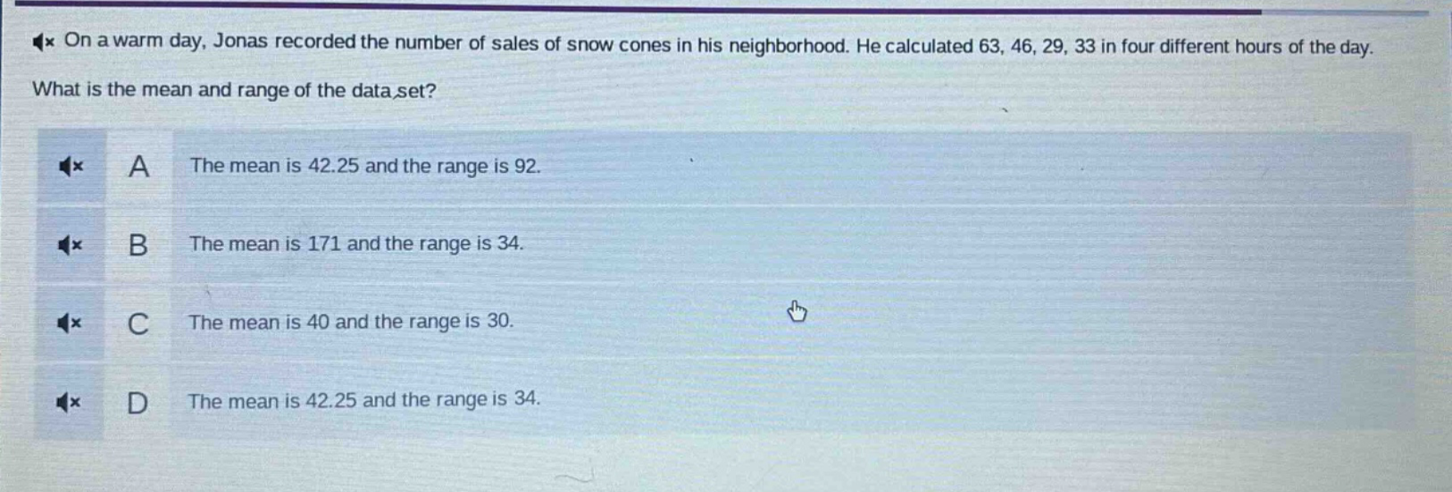 on a warm day, jonas recorded the number of sales of snow cones in his neighborhood. he calculated 63, 46, 29, 33 in four different hours of the day. what is the mean and range of the data set? a the mean is 42.25 and the range is 92. b the mean is 171 and the range is 34. c the mean is 40 and the range is 30. d the mean is 42.25 and the range is 34.