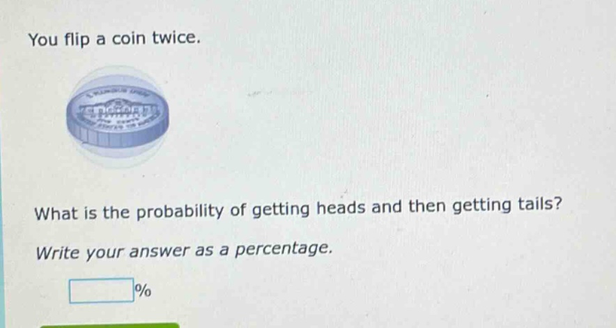 you flip a coin twice. what is the probability of getting heads and then getting tails? write your answer as a percentage. %