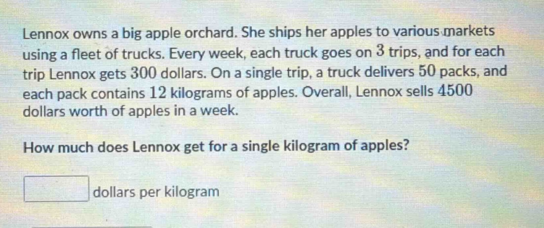 lennox owns a big apple orchard. she ships her apples to various markets using a fleet of trucks. every week, each truck goes on 3 trips, and for each trip lennox gets 300 dollars. on a single trip, a truck delivers 50 packs, and each pack contains 12 kilograms of apples. overall, lennox sells 4500 dollars worth of apples in a week. how much does lennox get for a single kilogram of apples? dollars per kilogram