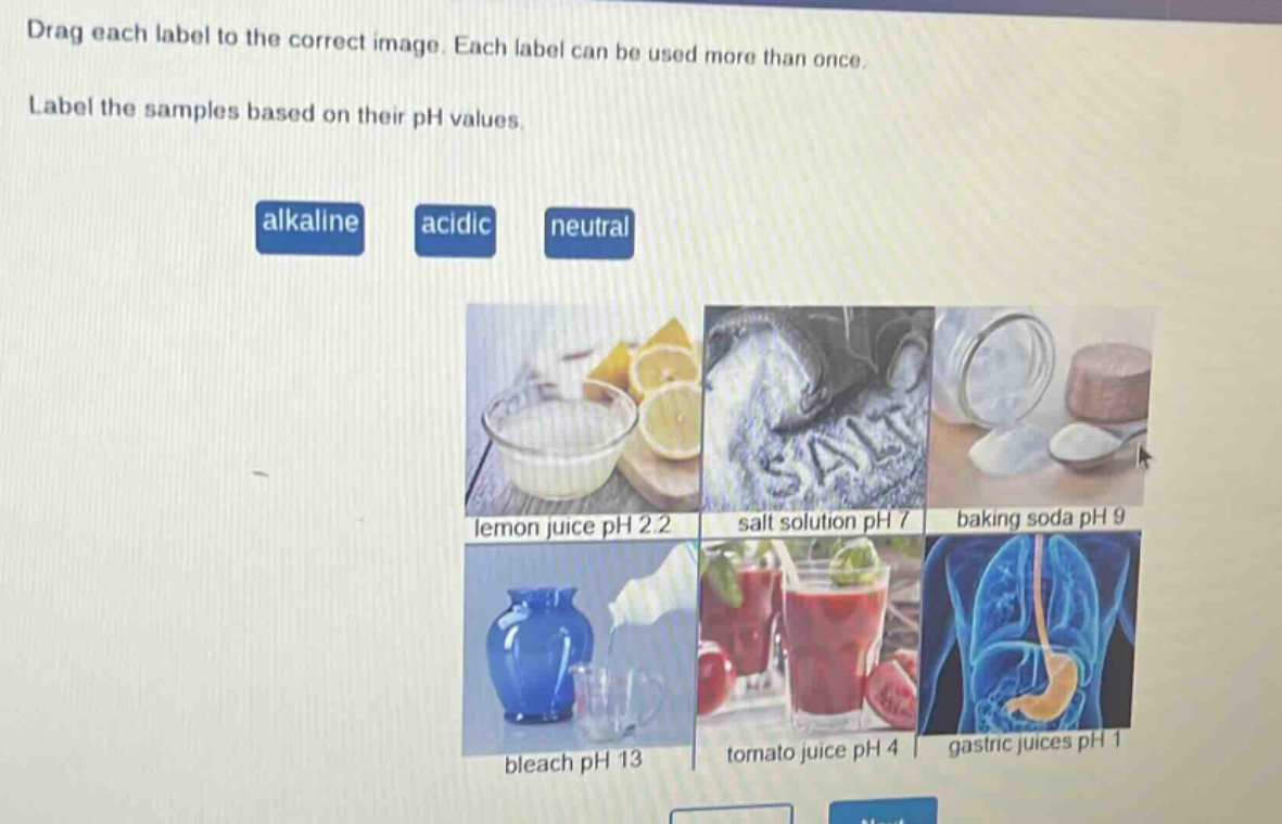drag each label to the correct image. each label can be used more than once. label the samples based on their ph values. alkaline acidic neutral lemon juice ph 2.2 salt solution ph 7 baking soda ph 9 bleach ph 13 tomato juice ph 4 gastric juices ph 1