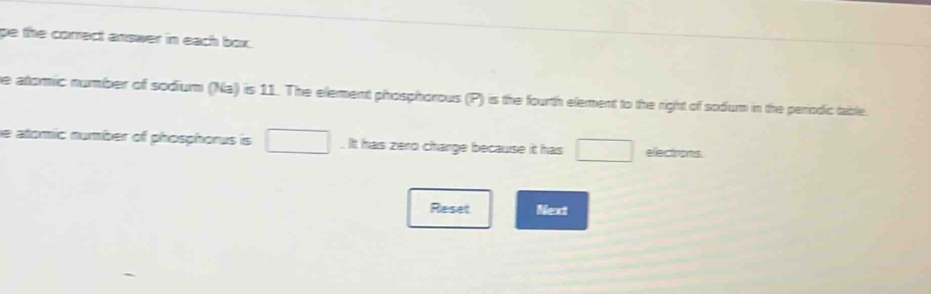type the correct answer in each box. the atomic number of sodium (na) is 11. the element phosphorous (p) is the fourth element to the right of sodium in the periodic table. the atomic number of phosphorus is. it has zero charge because it has electrons. reset next