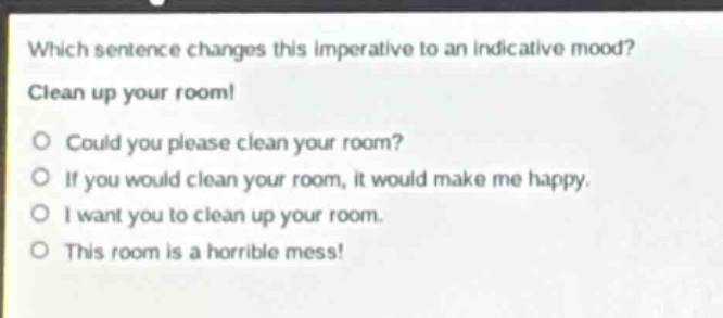 which sentence changes this imperative to an indicative mood? clean up your room! could you please clean your room? if you would clean your room, it would make me happy. i want you to clean up your room. this room is a horrible mess!