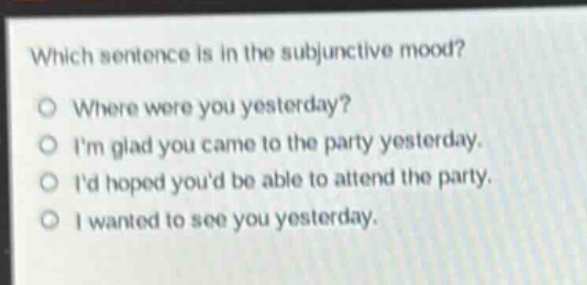 which sentence is in the subjunctive mood?\no where were you yesterday?\no im glad you came to the party yesterday.\no id hoped youd be able to attend the party.\no i wanted to see you yesterday.