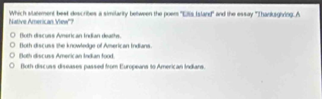 which statement best describes a similarity between the poem \ellis island\ and the essay \thanksgiving: a native american view\?\nboth discuss american indian deaths.\nboth discuss the knowledge of american indians.\nboth discuss american indian food.\nboth discuss diseases passed from europeans to american indians.