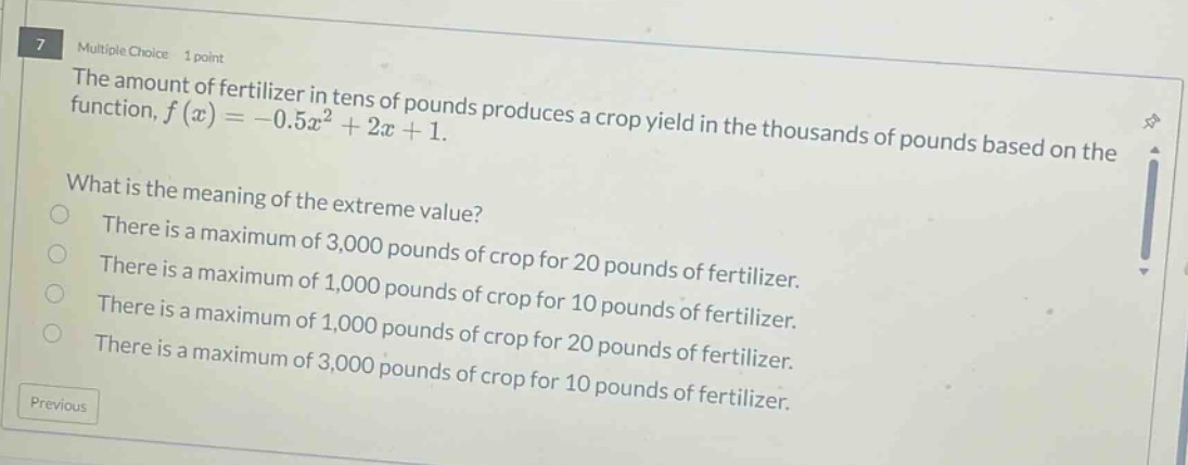 7 multiple choice 1 point the amount of fertilizer in tens of pounds produces a crop yield in the thousands of pounds based on the function, f(x)= - 0.5x² + 2x + 1. what is the meaning of the extreme value? there is a maximum of 3,000 pounds of crop for 20 pounds of fertilizer. there is a maximum of 1,000 pounds of crop for 10 pounds of fertilizer. there is a maximum of 3,000 pounds of crop for 10 pounds of fertilizer. previous