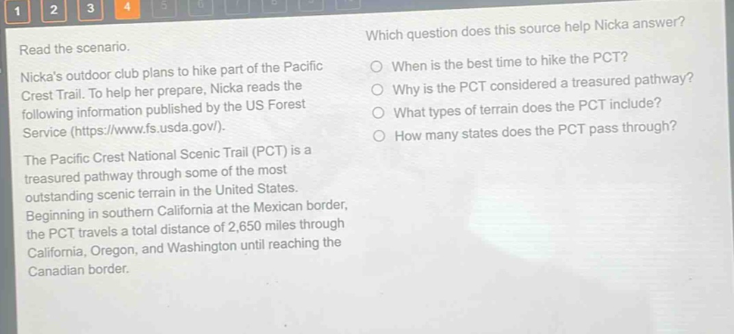 read the scenario. nickas outdoor club plans to hike part of the pacific crest trail. to help her prepare, nicka reads the following information published by the us forest service (https://www.fs.usda.gov/). the pacific crest national scenic trail (pct) is a treasured pathway through some of the most outstanding scenic terrain in the united states. beginning in southern california at the mexican border, the pct travels a total distance of 2,650 miles through california, oregon, and washington until reaching the canadian border. which question does this source help nicka answer? when is the best time to hike the pct? why is the pct considered a treasured pathway? what types of terrain does the pct include? how many states does the pct pass through?