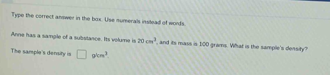 type the correct answer in the box. use numerals instead of words. anne has a sample of a substance. its volume is 20 cm³, and its mass is 100 grams. what is the samples density? the samples density is g/cm³.