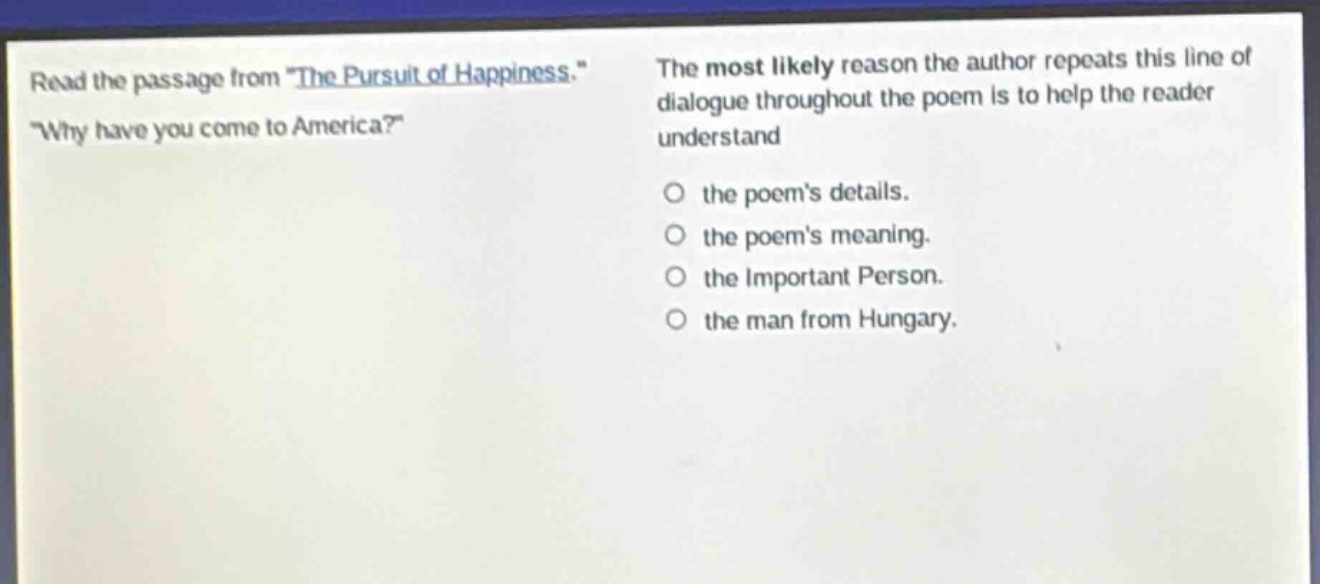 read the passage from \the pursuit of happiness.\ \why have you come to america?\ the most likely reason the author repeats this line of dialogue throughout the poem is to help the reader understand the poems details. the poems meaning. the important person. the man from hungary.