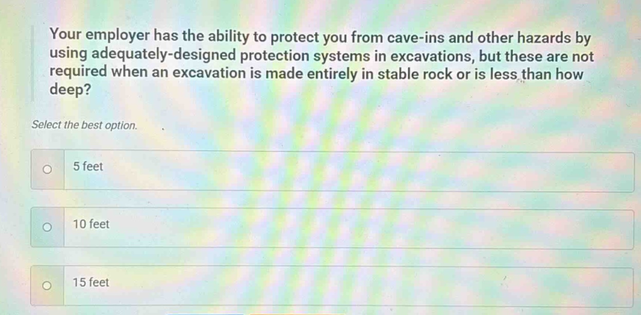 your employer has the ability to protect you from cave - ins and other hazards by using adequately - designed protection systems in excavations, but these are not required when an excavation is made entirely in stable rock or is less than how deep? select the best option. 5 feet 10 feet 15 feet