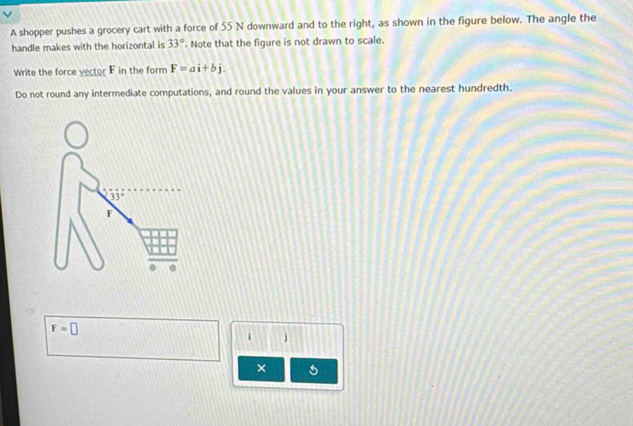 a shopper pushes a grocery cart with a force of 55 n downward and to the right, as shown in the figure below. the angle the handle makes with the horizontal is 33°. note that the figure is not drawn to scale. write the force vector f in the form f = ai + bj. do not round any intermediate computations, and round the values in your answer to the nearest hundredth.