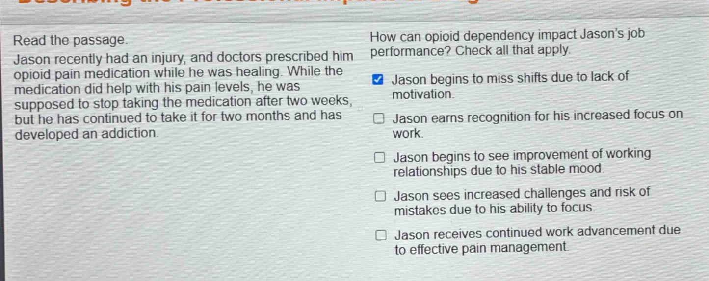 read the passage. jason recently had an injury, and doctors prescribed him opioid pain medication while he was healing. while the medication did help with his pain levels, he was supposed to stop taking the medication after two weeks, but he has continued to take it for two months and has developed an addiction. how can opioid dependency impact jasons job performance? check all that apply. jason begins to miss shifts due to lack of motivation. jason earns recognition for his increased focus on work. jason begins to see improvement of working relationships due to his stable mood. jason sees increased challenges and risk of mistakes due to his ability to focus. jason receives continued work advancement due to effective pain management.