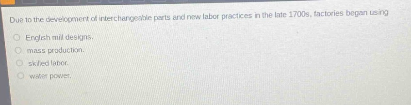 due to the development of interchangeable parts and new labor practices in the late 1700s, factories began using\nenglish mill designs.\nmass production.\nskilled labor.\nwater power.