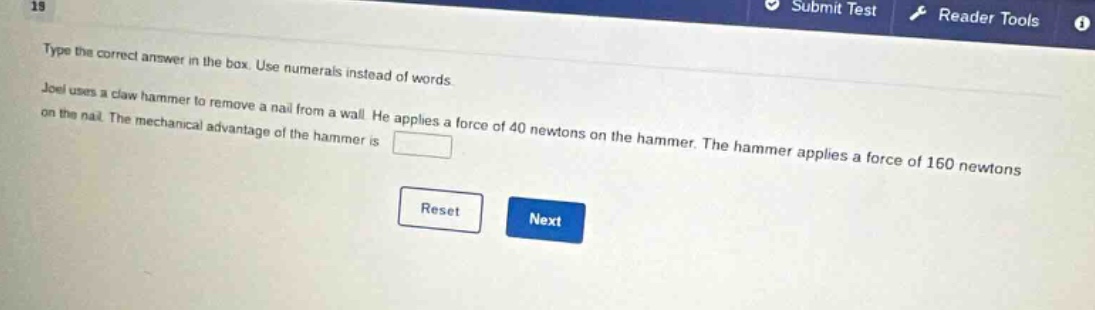 type the correct answer in the box. use numerals instead of words. joel uses a claw hammer to remove a nail from a wall. he applies a force of 40 newtons on the hammer. the hammer applies a force of 160 newtons on the nail. the mechanical advantage of the hammer is
