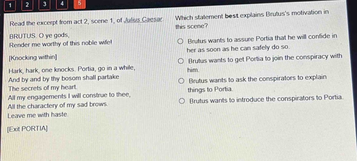 read the excerpt from act 2, scene 1, of julius caesar. brutus. o ye gods, render me worthy of this noble wife! knocking within hark, hark, one knocks. portia, go in a while, and by and by thy bosom shall partake the secrets of my heart. all my engagements i will construe to thee, all the charactery of my sad brows. leave me with haste. exit portia which statement best explains brutuss motivation in this scene? brutus wants to assure portia that he will confide in her as soon as he can safely do so. brutus wants to get portia to join the conspiracy with him. brutus wants to ask the conspirators to explain things to portia. brutus wants to introduce the conspirators to portia.