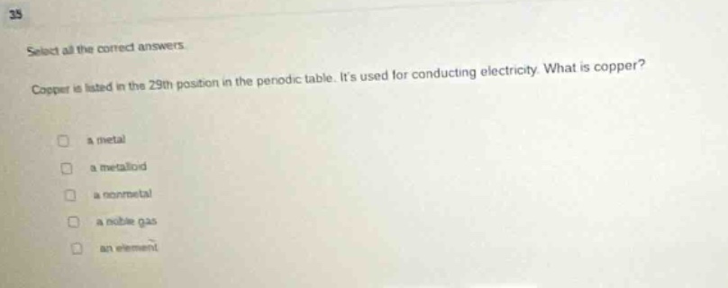 select all the correct answers. copper is listed in the 29th position in the periodic table. its used for conducting electricity. what is copper? a metal a metalloid a nonmetal a noble gas an element