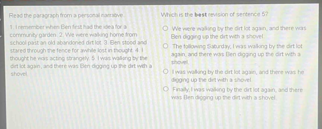 read the paragraph from a personal narrative. 1. i remember when ben first had the idea for a community garden. 2. we were walking home from school past an old abandoned dirt lot. 3. ben stood and stared through the fence for awhile lost in thought. 4. i thought he was acting strangely. 5. i was walking by the dirt lot again, and there was ben digging up the dirt with a shovel. which is the best revision of sentence 5? we were walking by the dirt lot again, and there was ben digging up the dirt with a shovel. the following saturday, i was walking by the dirt lot again, and there was ben digging up the dirt with a shovel. i was walking by the dirt lot again, and there was he digging up the dirt with a shovel. finally, i was walking by the dirt lot again, and there was ben digging up the dirt with a shovel.