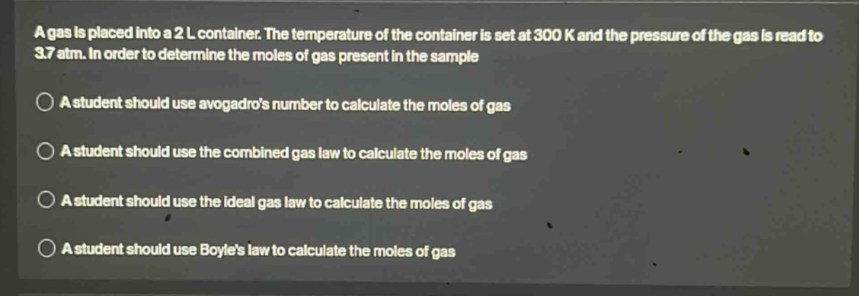 a gas is placed into a 2 l container. the temperature of the container is set at 300 k and the pressure of the gas is read to 3.7 atm. in order to determine the moles of gas present in the sample\na student should use avogadros number to calculate the moles of gas\na student should use the combined gas law to calculate the moles of gas\na student should use the ideal gas law to calculate the moles of gas\na student should use boyles law to calculate the moles of gas