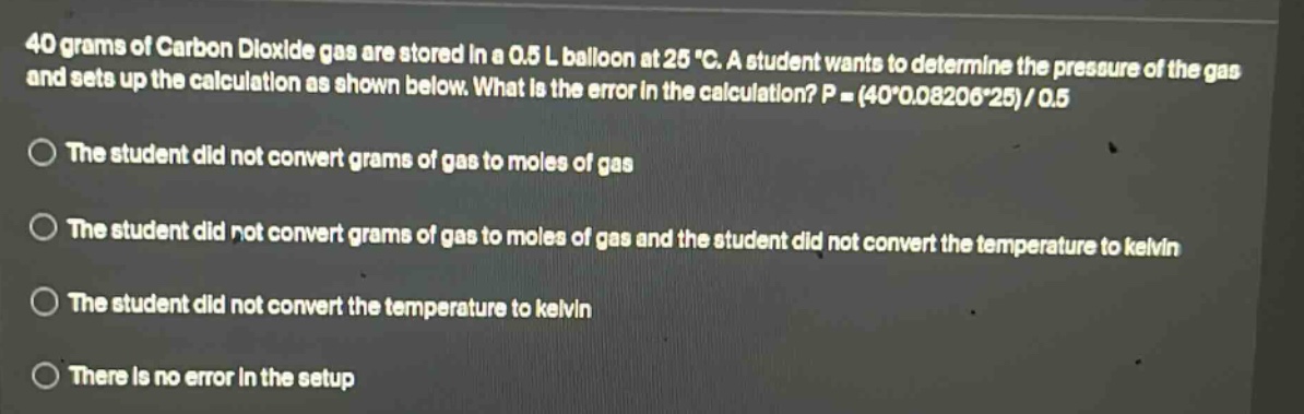 40 grams of carbon dioxide gas are stored in a 0.5 l balloon at 25 °c. a student wants to determine the pressure of the gas and sets up the calculation as shown below. what is the error in the calculation? p = (40*0.08206*25)/0.5\nthe student did not convert grams of gas to moles of gas\nthe student did not convert grams of gas to moles of gas and the student did not convert the temperature to kelvin\nthe student did not convert the temperature to kelvin\nthere is no error in the setup