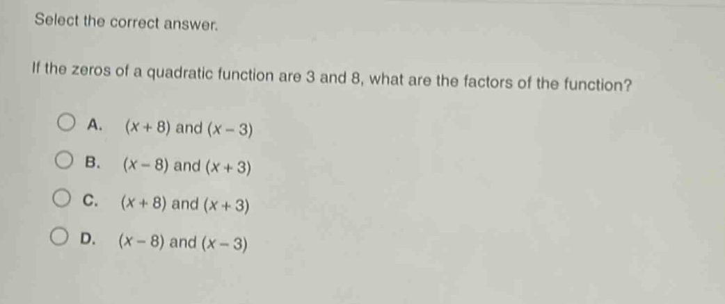 select the correct answer. if the zeros of a quadratic function are 3 and 8, what are the factors of the function? a. (x + 8) and (x - 3) b. (x - 8) and (x + 3) c. (x + 8) and (x + 3) d. (x - 8) and (x - 3)