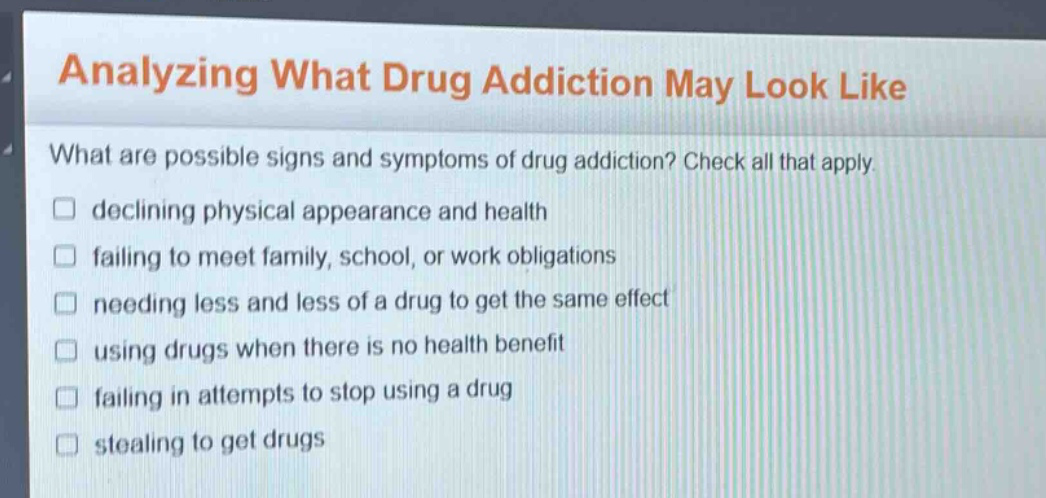 analyzing what drug addiction may look like\nwhat are possible signs and symptoms of drug addiction? check all that apply.\ndeclining physical appearance and health\nfailing to meet family, school, or work obligations\nneeding less and less of a drug to get the same effect\nusing drugs when there is no health benefit\nfailing in attempts to stop using a drug\nstealing to get drugs