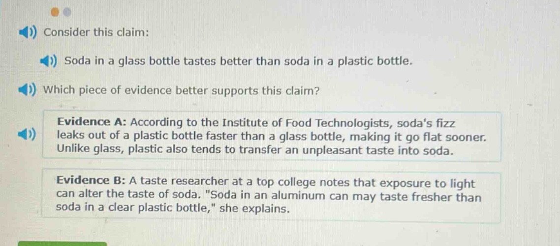 consider this claim: soda in a glass bottle tastes better than soda in a plastic bottle. which piece of evidence better supports this claim? evidence a: according to the institute of food technologists, sodas fizz leaks out of a plastic bottle faster than a glass bottle, making it go flat sooner. unlike glass, plastic also tends to transfer an unpleasant taste into soda. evidence b: a taste researcher at a top college notes that exposure to light can alter the taste of soda. \soda in an aluminum can may taste fresher than soda in a clear plastic bottle,\ she explains.