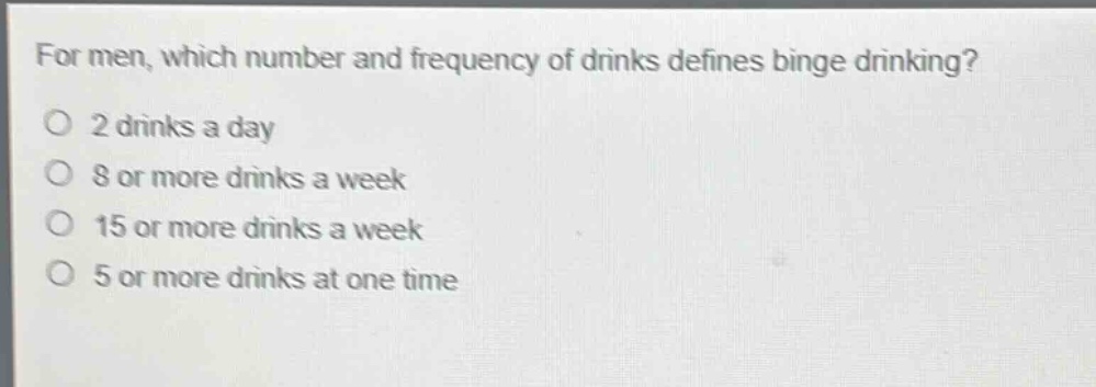 for men, which number and frequency of drinks defines binge drinking?\no 2 drinks a day\no 8 or more drinks a week\no 15 or more drinks a week\no 5 or more drinks at one time