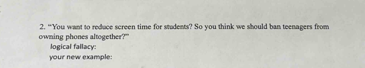 2. “you want to reduce screen time for students? so you think we should ban teenagers from owning phones altogether?” logical fallacy: your new example: