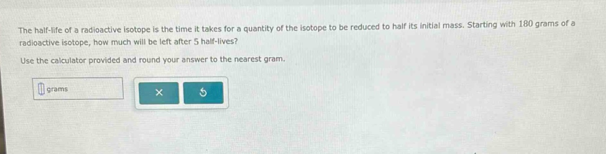the half - life of a radioactive isotope is the time it takes for a quantity of the isotope to be reduced to half its initial mass. starting with 180 grams of a radioactive isotope, how much will be left after 5 half - lives? use the calculator provided and round your answer to the nearest gram.